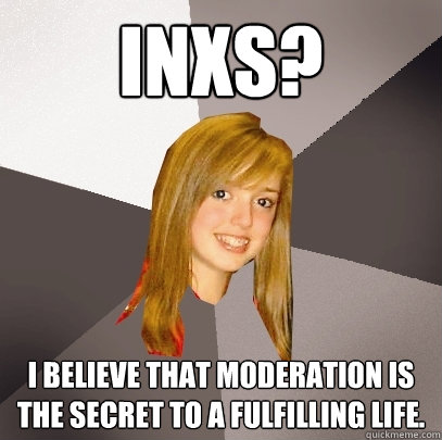 INXS? I believe that moderation is the secret to a fulfilling life.  Musically Oblivious 8th Grader