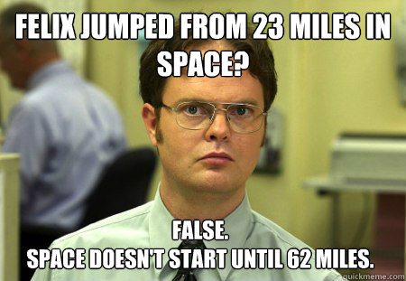Felix jumped from 23 miles in space? False.
Space doesn't start until 62 miles. - Felix jumped from 23 miles in space? False.
Space doesn't start until 62 miles.  Dwight