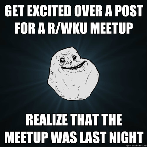 Get excited over a post for a r/wku meetup Realize that the meetup was last night  Forever Alone
