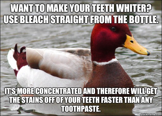 Want to make your teeth whiter? Use bleach straight from the bottle.  It's more concentrated and therefore will get the stains off of your teeth faster than any toothpaste.   Malicious Advice Mallard