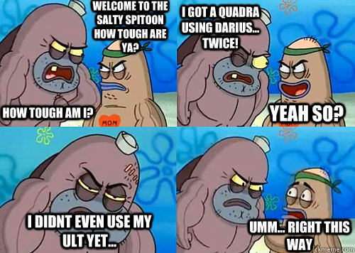 Welcome to the Salty Spitoon how tough are ya? HOW TOUGH AM I? I got a quadra using Darius... TWICE! I didnt even use my ult yet... Umm... Right this way Yeah so?  Salty Spitoon How Tough Are Ya