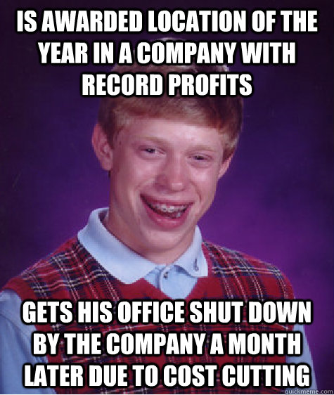 Is awarded location of the year in a company with record profits Gets his office shut down by the company a month later due to cost cutting - Is awarded location of the year in a company with record profits Gets his office shut down by the company a month later due to cost cutting  Bad Luck Brian