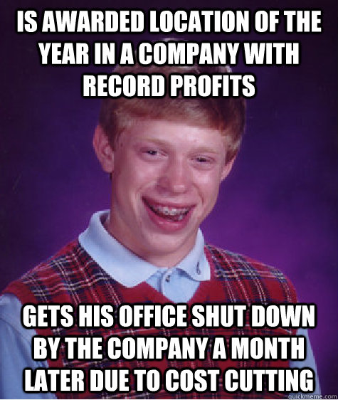 Is awarded location of the year in a company with record profits Gets his office shut down by the company a month later due to cost cutting  Bad Luck Brian