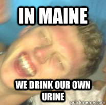 In Maine We drink our own urine  In Maine