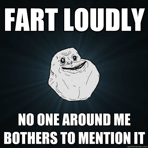 Fart loudly no one around me bothers to mention it  Forever Alone