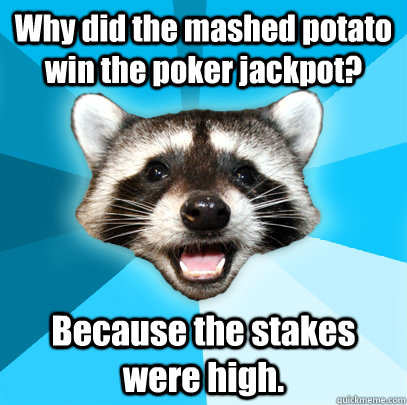 Why did the mashed potato win the poker jackpot? Because the stakes were high.  Lame Pun Coon
