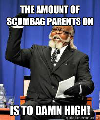 The amount of scumbag parents on here IS TO DAMN high! - The amount of scumbag parents on here IS TO DAMN high!  TO DAMN HIGH!