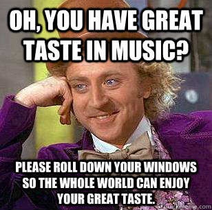 Oh, you have great taste in music? Please roll down your windows so the whole world can enjoy your great taste.  Condescending Wonka
