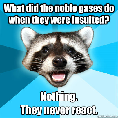 What did the noble gases do when they were insulted? Nothing. 
They never react.  Lame Pun Coon