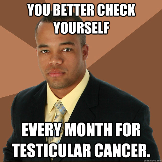 You better check yourself every month for testicular cancer.  Successful Black Man