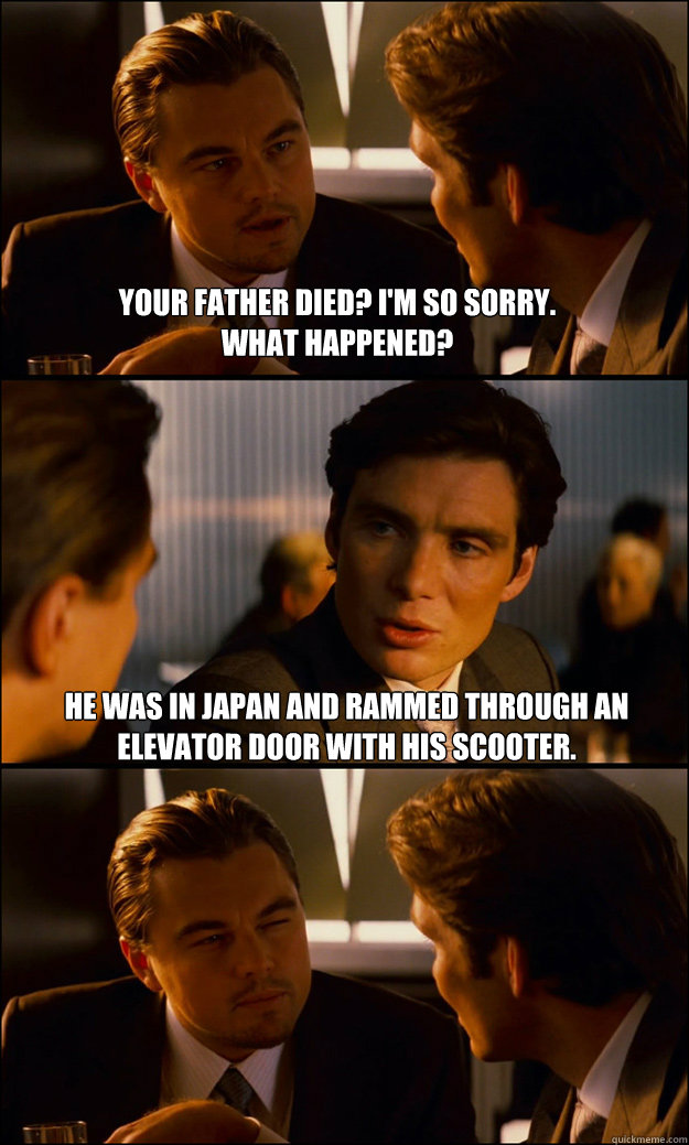 Your father died? I'm so sorry. 
What happened? He was in Japan and rammed through an elevator door with his scooter.  Inception