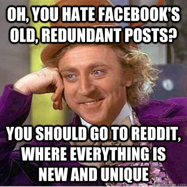 Oh, you hate facebook's old, redundant posts? You should go to reddit, where everything is new and unique  