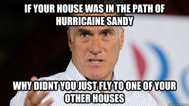 If your house was in the path of hurricaine sandy why didnt you just fly to one of your other houses - If your house was in the path of hurricaine sandy why didnt you just fly to one of your other houses  What the fuck Mitt