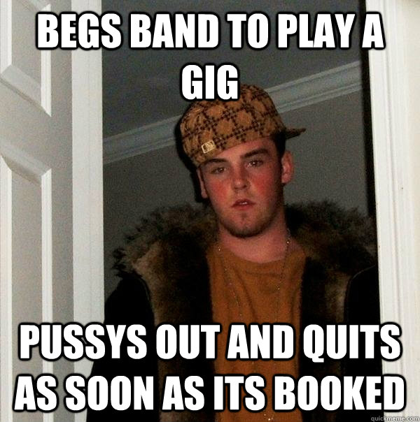 Begs Band to play a gig Pussys out and quits as soon as its booked  Scumbag Steve
