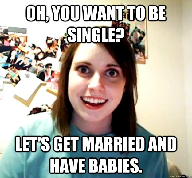 Oh, you want to be single? Let's get married and have babies.  Overly Attached Girlfriend
