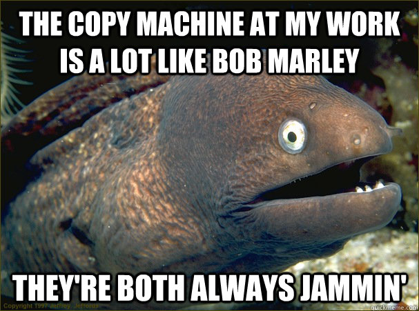 the copy machine at my work is a lot like bob marley they're both always jammin'  Bad Joke Eel