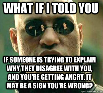 what if i told you If someone is trying to explain why they disagree with you, and you're getting angry, it may be a sign you're wrong?  Matrix Morpheus