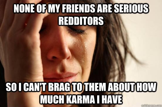 none of my friends are serious redditors so i can't brag to them about how much karma i have  First World Problems