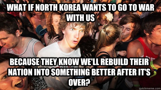 What if North Korea wants to go to war with us Because they know we'll rebuild their nation into something better after it's over? - What if North Korea wants to go to war with us Because they know we'll rebuild their nation into something better after it's over?  Sudden Clarity Clarence