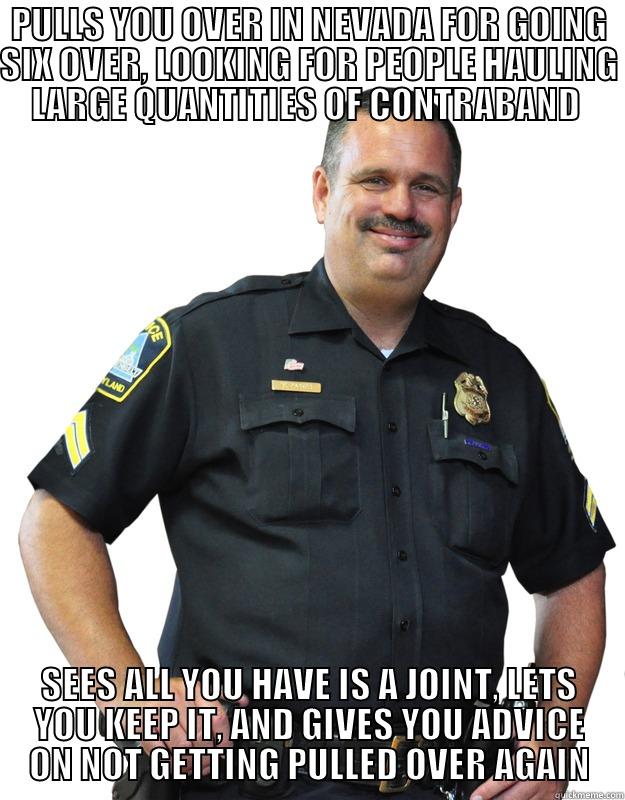 PULLS YOU OVER IN NEVADA FOR GOING SIX OVER, LOOKING FOR PEOPLE HAULING LARGE QUANTITIES OF CONTRABAND  SEES ALL YOU HAVE IS A JOINT, LETS YOU KEEP IT, AND GIVES YOU ADVICE ON NOT GETTING PULLED OVER AGAIN Good Guy Cop