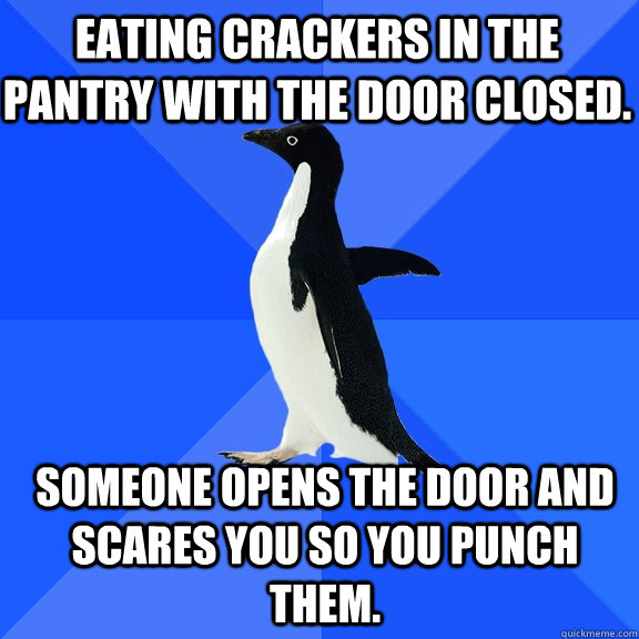 Eating crackers in the pantry with the door closed. Someone opens the door and scares you so you punch them.  Socially Awkward Penguin