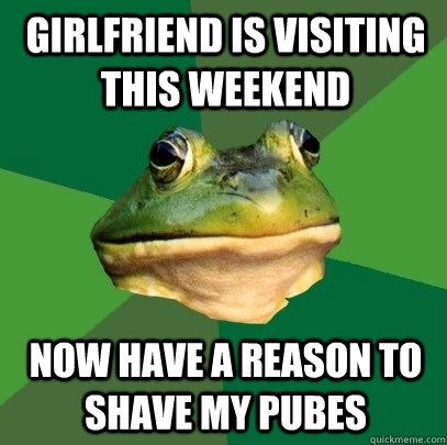 Girlfriend is visiting this weekend now have a reason to shave my pubes  Foul Bachelor Frog