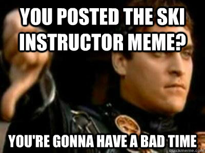 You posted the ski instructor meme? You're gonna have a bad Time  Downvoting Roman