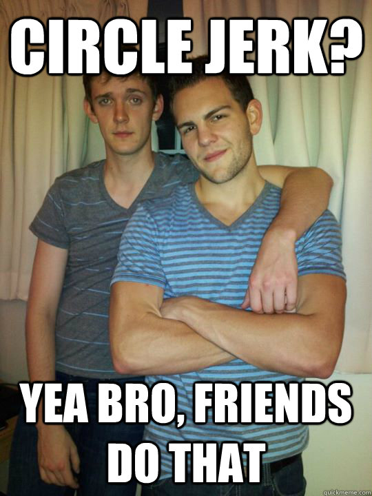 Circle jerk? yea bro, friends do that  