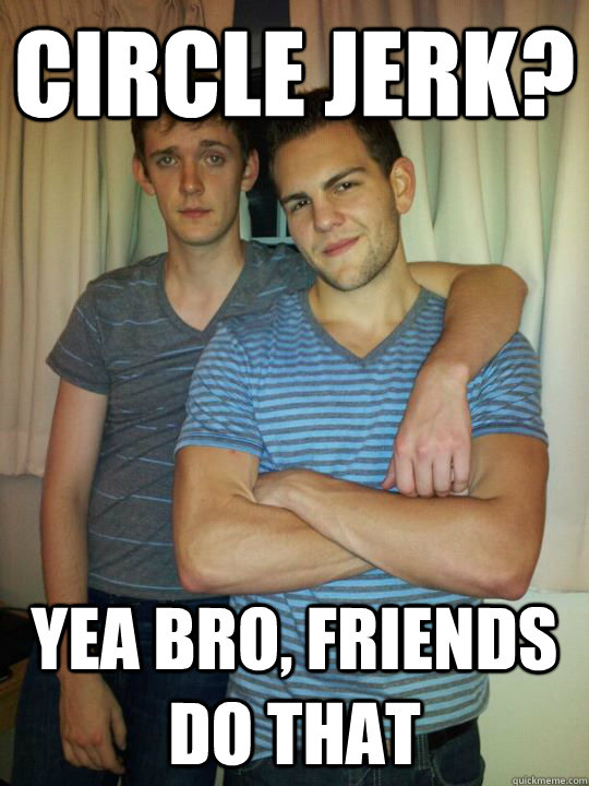 Circle jerk? yea bro, friends do that  Roommates