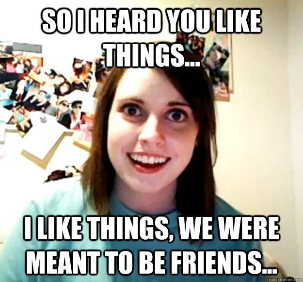 So I heard you like things... I like things, we were meant to be friends...  Overly Attached Girlfriend