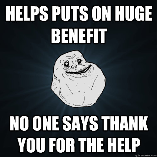 helps puts on huge benefit  no one says thank you for the help   Forever Alone