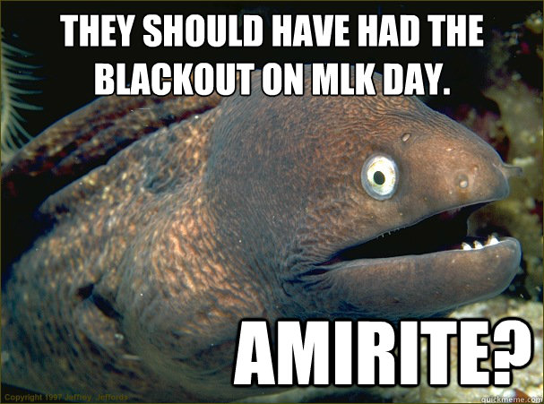They should have had the blackout on MLK day.
 amirite? - They should have had the blackout on MLK day.
 amirite?  Bad Joke Eel