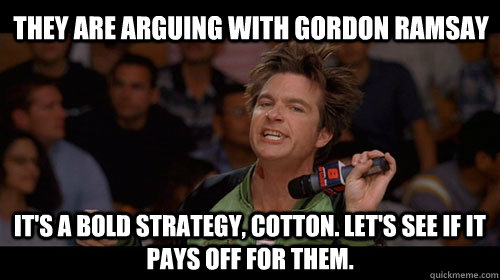 They are arguing with Gordon Ramsay It's a bold strategy, Cotton. Let's see if it pays off for them.  Bold Move Cotton