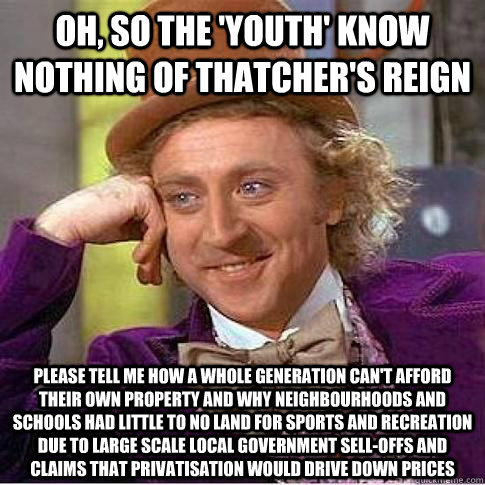 Oh, so the 'youth' know nothing of Thatcher's reign Please tell me how a whole generation can't afford their own property and why neighbourhoods and schools had little to no land for sports and recreation due to large scale local government sell-offs and   Condescending Willy Wonka