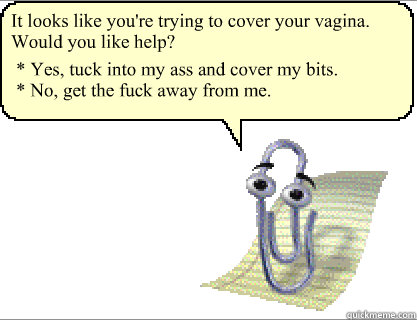 It looks like you're trying to cover your vagina. Would you like help? * Yes, tuck into my ass and cover my bits.
* No, get the fuck away from me. - It looks like you're trying to cover your vagina. Would you like help? * Yes, tuck into my ass and cover my bits.
* No, get the fuck away from me.  Clippy