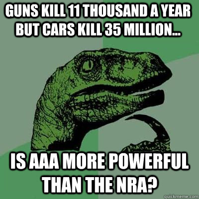 Guns kill 11 thousand a year but cars kill 35 million... Is AAA more powerful than the NRA?  Philosoraptor