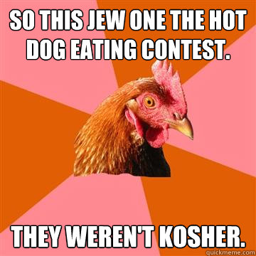 So this jew one the hot dog eating contest. They weren't kosher.  Anti-Joke Chicken