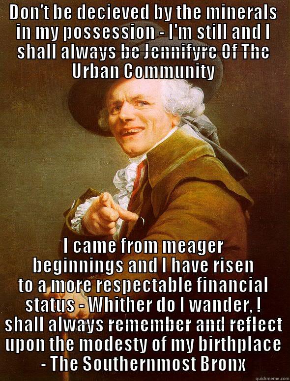 DON'T BE DECIEVED BY THE MINERALS IN MY POSSESSION - I'M STILL AND I SHALL ALWAYS BE JENNIFYRE OF THE URBAN COMMUNITY I CAME FROM MEAGER BEGINNINGS AND I HAVE RISEN TO A MORE RESPECTABLE FINANCIAL STATUS - WHITHER DO I WANDER, I SHALL ALWAYS REMEMBER AND REFLECT UPON THE MODESTY OF MY BIRTHPLACE - THE SOUTHERNMOST BRONX Joseph Ducreux