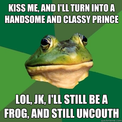 kiss me, and i'll turn into a handsome and classy prince lol, jk, i'll still be a frog, and still uncouth  Foul Bachelor Frog