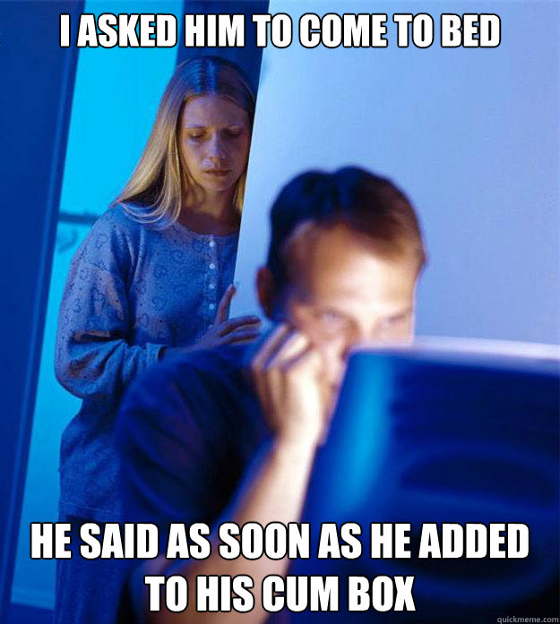 I asked him to come to bed he said as soon as he added to his cum box  Redditors Wife