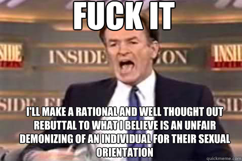 FUCK IT I'll make a rational and well thought out rebuttal to what I believe is an unfair demonizing of an individual for their sexual orientation  Fuck It Bill OReilly