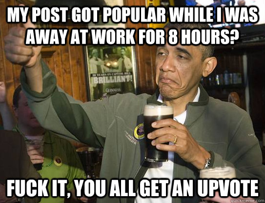 my post got popular while I was away at work for 8 hours? Fuck it, you all get an upvote  Upvoting Obama