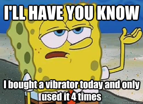 I'LL HAVE YOU KNOW  I bought a vibrator today and only used it 4 times  ILL HAVE YOU KNOW