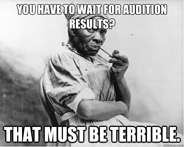You have to wait for Audition Results? That must be terrible.  Unimpressed Slave
