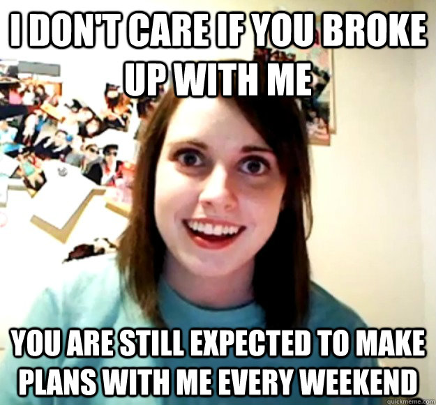 I don't care if you broke up with me  you are still expected to make plans with me every weekend  - I don't care if you broke up with me  you are still expected to make plans with me every weekend   Overly Attached Girlfriend