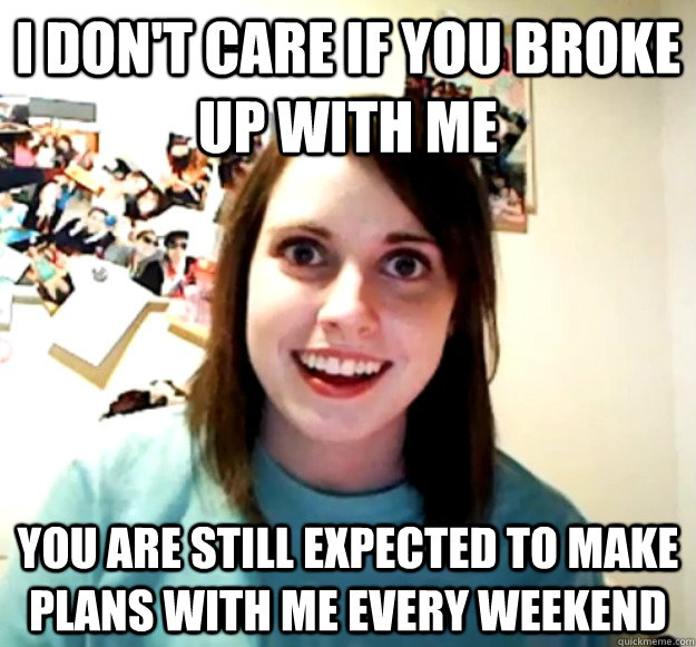 I don't care if you broke up with me  you are still expected to make plans with me every weekend   Overly Attached Girlfriend