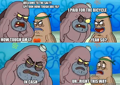 Welcome to the Salty Spitoon how tough are ya? HOW TOUGH AM I? I Paid for the bicycle

 in cash Uh...Right this way Yeah so? - Welcome to the Salty Spitoon how tough are ya? HOW TOUGH AM I? I Paid for the bicycle

 in cash Uh...Right this way Yeah so?  Salty Spitoon How Tough Are Ya