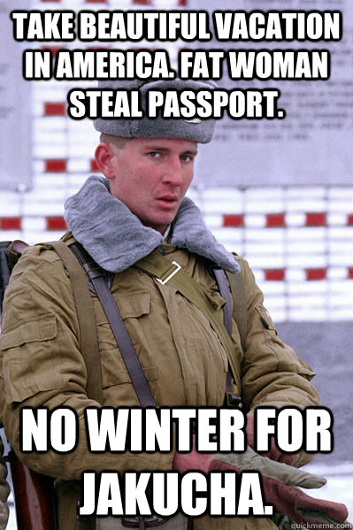 Take beautiful vacation in America. Fat woman steal passport.  No winter for Jakucha.  Jakucha