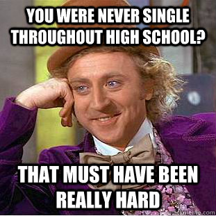 you were never single throughout high school? That must have been really hard  Creepy Wonka