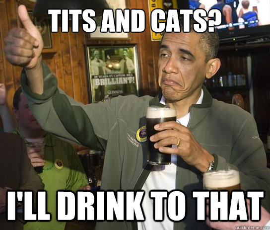 Tits and Cats? I'll drink to that  Upvoting Obama